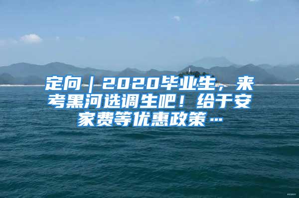 定向｜2020畢業(yè)生，來考黑河選調(diào)生吧！給于安家費(fèi)等優(yōu)惠政策…