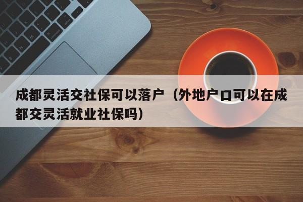 成都靈活交社?？梢月鋺簦ㄍ獾貞艨诳梢栽诔啥冀混`活就業(yè)社保嗎）