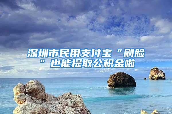 深圳市民用支付寶“刷臉”也能提取公積金啦