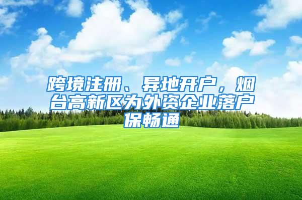 跨境注冊(cè)、異地開戶，煙臺(tái)高新區(qū)為外資企業(yè)落戶保暢通