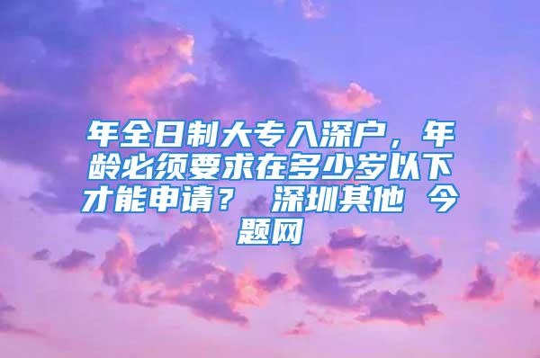 年全日制大專入深戶，年齡必須要求在多少歲以下才能申請(qǐng)？ 深圳其他 今題網(wǎng)