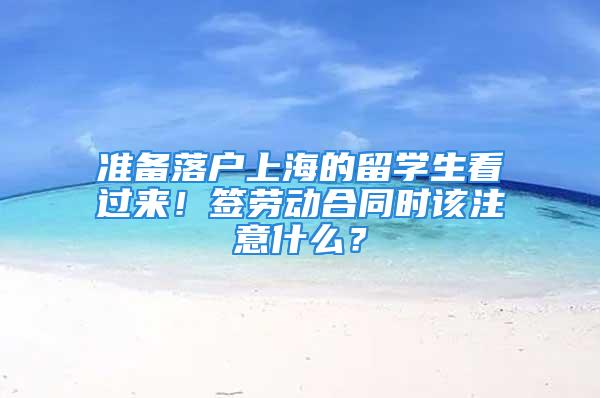 準備落戶上海的留學生看過來！簽勞動合同時該注意什么？