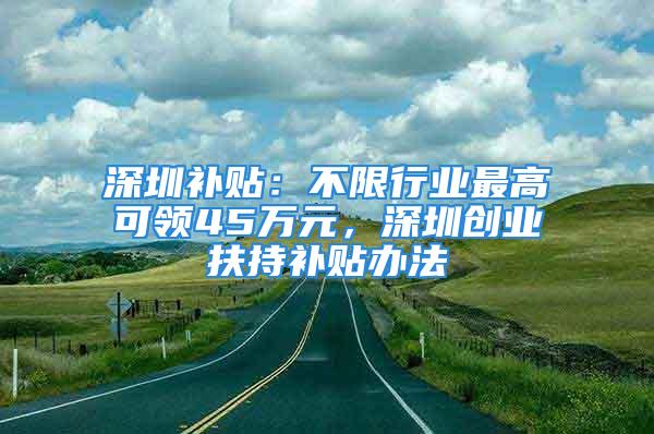 深圳補(bǔ)貼：不限行業(yè)最高可領(lǐng)45萬元，深圳創(chuàng)業(yè)扶持補(bǔ)貼辦法