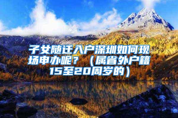 子女隨遷入戶深圳如何現場申辦呢？（屬省外戶籍15至20周歲的）