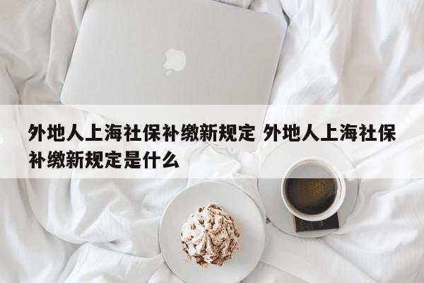 外地人上海社保補(bǔ)繳新規(guī)定 外地人上海社保補(bǔ)繳新規(guī)定是什么