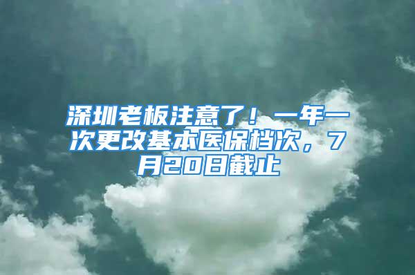 深圳老板注意了！一年一次更改基本醫(yī)保檔次，7月20日截止