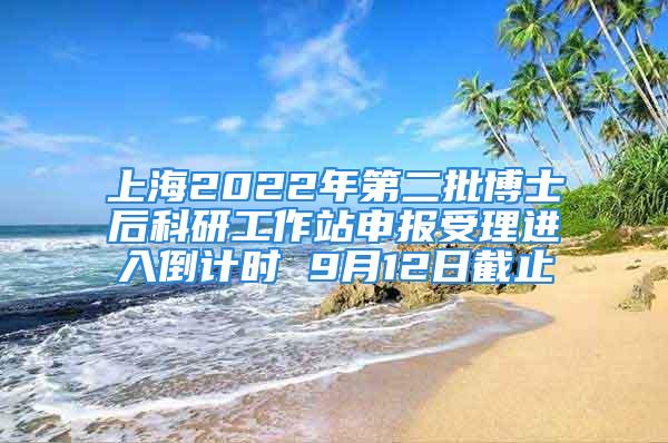 上海2022年第二批博士后科研工作站申報受理進入倒計時 9月12日截止