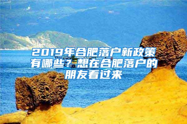 2019年合肥落戶新政策有哪些？想在合肥落戶的朋友看過來