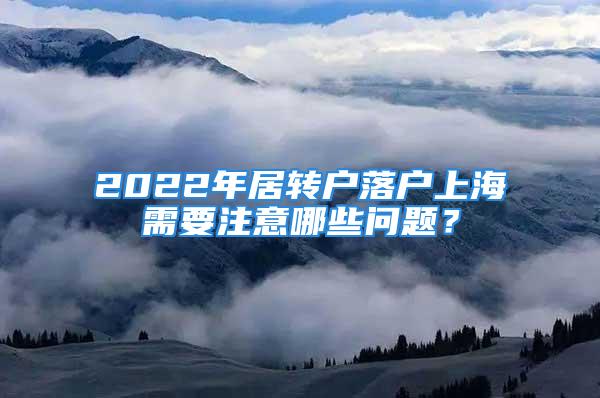 2022年居轉(zhuǎn)戶落戶上海需要注意哪些問題？