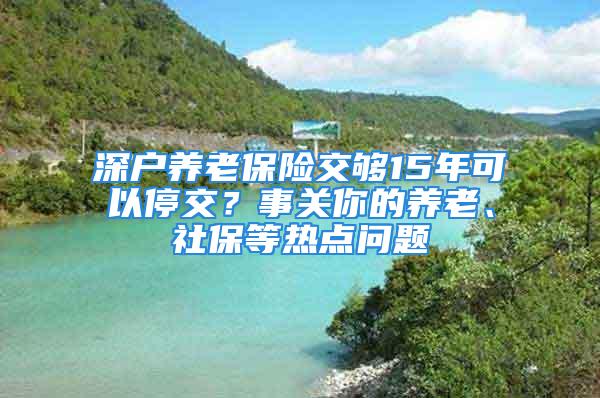 深戶養(yǎng)老保險交夠15年可以停交？事關(guān)你的養(yǎng)老、社保等熱點(diǎn)問題