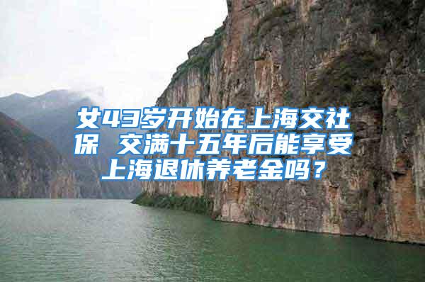 女43歲開始在上海交社保 交滿十五年后能享受上海退休養(yǎng)老金嗎？