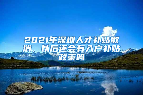 2021年深圳人才補(bǔ)貼取消，以后還會(huì)有入戶補(bǔ)貼政策嗎