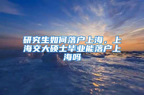 研究生如何落戶上海，上海交大碩士畢業(yè)能落戶上海嗎