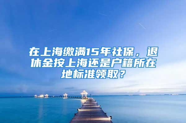 在上海繳滿15年社保，退休金按上海還是戶籍所在地標(biāo)準(zhǔn)領(lǐng)??？