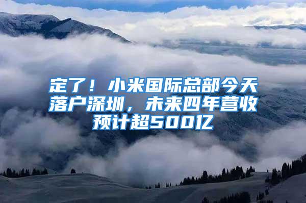 定了！小米國際總部今天落戶深圳，未來四年?duì)I收預(yù)計超500億