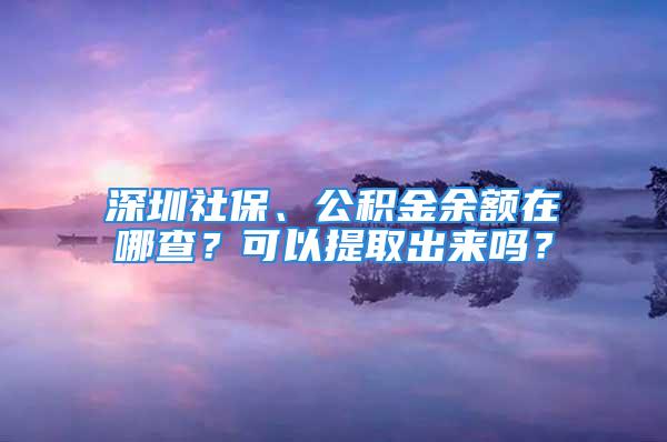 深圳社保、公積金余額在哪查？可以提取出來嗎？