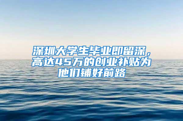 深圳大學(xué)生畢業(yè)即留深，高達45萬的創(chuàng)業(yè)補貼為他們鋪好前路