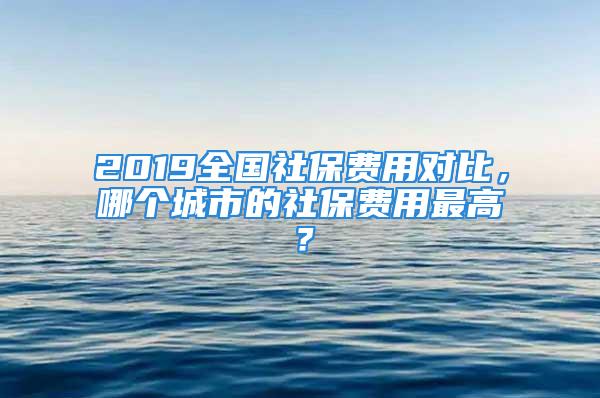 2019全國社保費用對比，哪個城市的社保費用最高？