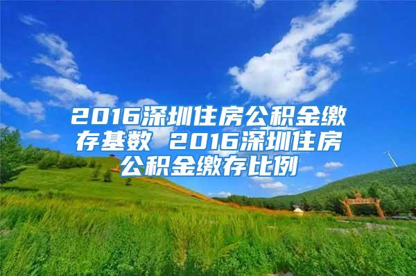 2016深圳住房公積金繳存基數(shù) 2016深圳住房公積金繳存比例