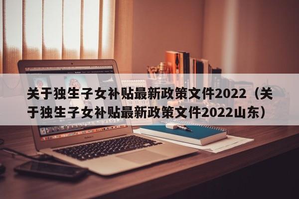 關(guān)于獨(dú)生子女補(bǔ)貼最新政策文件2022（關(guān)于獨(dú)生子女補(bǔ)貼最新政策文件2022山東）