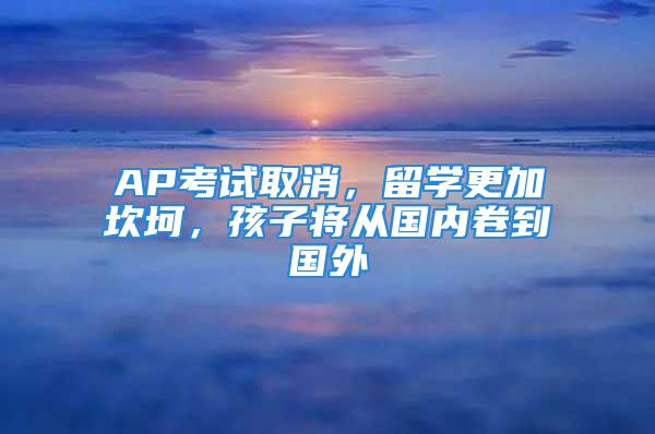 AP考試取消，留學(xué)更加坎坷，孩子將從國內(nèi)卷到國外