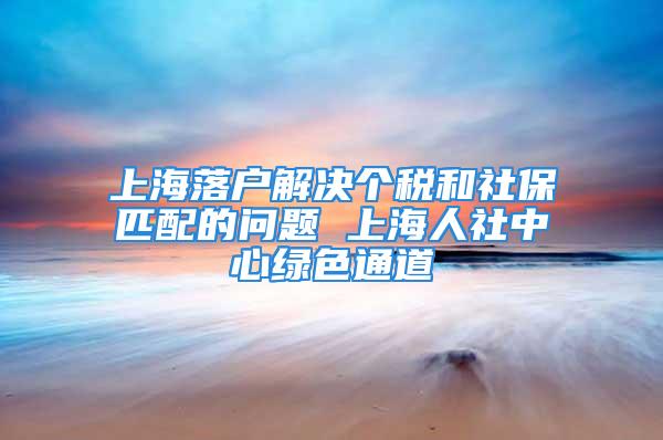 上海落戶解決個稅和社保匹配的問題 上海人社中心綠色通道