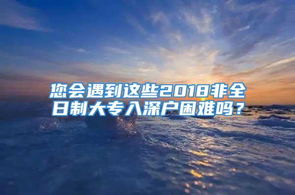 您會遇到這些2018非全日制大專入深戶困難嗎？