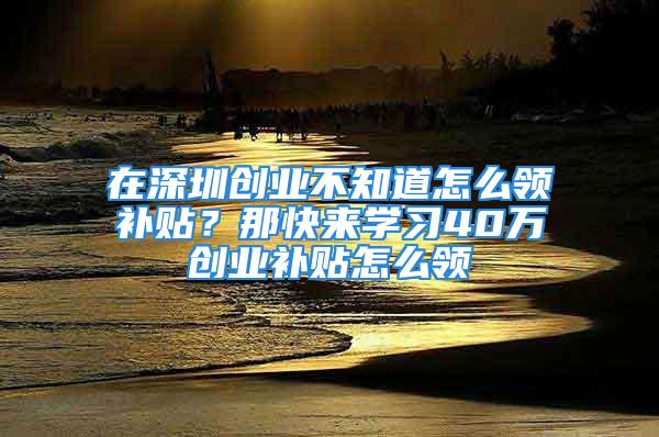 在深圳創(chuàng)業(yè)不知道怎么領(lǐng)補(bǔ)貼？那快來學(xué)習(xí)40萬創(chuàng)業(yè)補(bǔ)貼怎么領(lǐng)