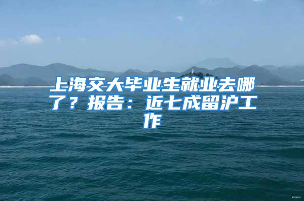 上海交大畢業(yè)生就業(yè)去哪了？報(bào)告：近七成留滬工作