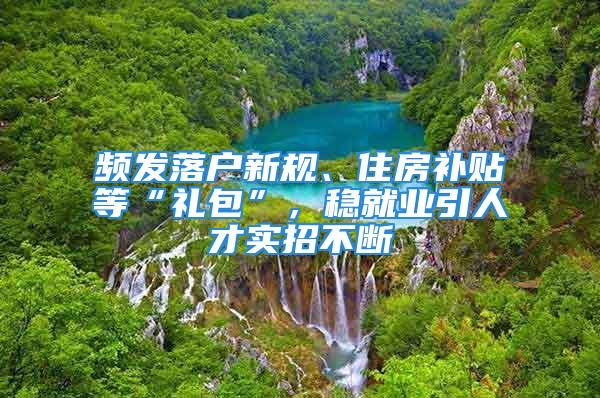 頻發(fā)落戶新規(guī)、住房補貼等“禮包”，穩(wěn)就業(yè)引人才實招不斷