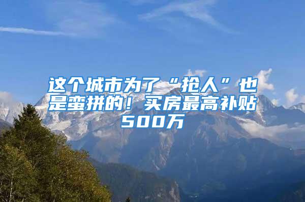 這個城市為了“搶人”也是蠻拼的！買房最高補貼500萬