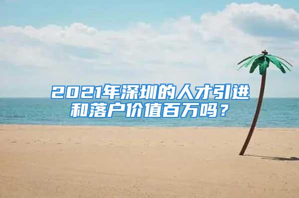 2021年深圳的人才引進和落戶價值百萬嗎？