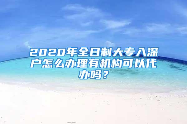 2020年全日制大專入深戶怎么辦理有機構(gòu)可以代辦嗎？