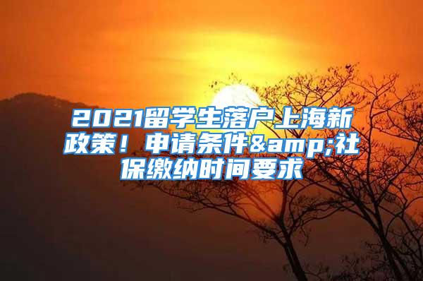 2021留學(xué)生落戶上海新政策！申請條件&社保繳納時(shí)間要求