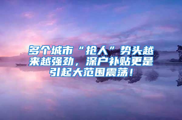 多個(gè)城市“搶人”勢(shì)頭越來越強(qiáng)勁，深戶補(bǔ)貼更是引起大范圍震蕩！