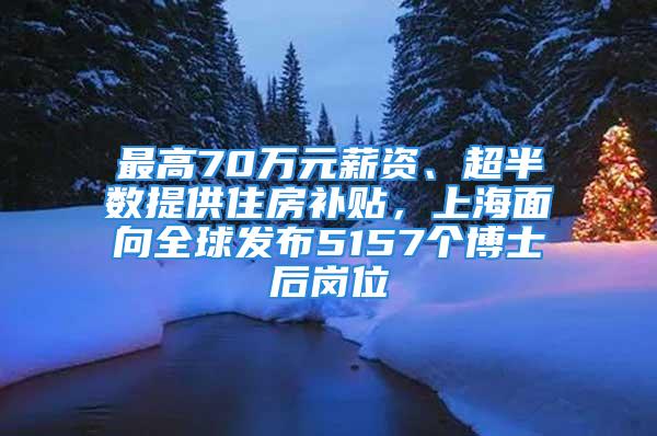 最高70萬元薪資、超半數(shù)提供住房補(bǔ)貼，上海面向全球發(fā)布5157個(gè)博士后崗位