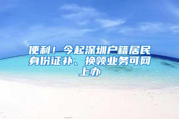 便利！今起深圳戶籍居民身份證補、換領(lǐng)業(yè)務(wù)可網(wǎng)上辦