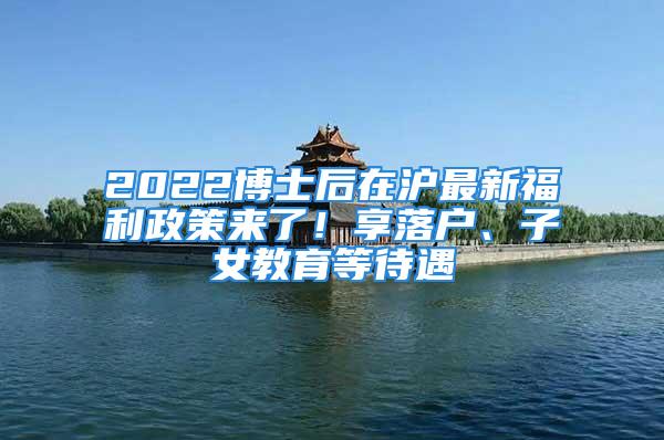 2022博士后在滬最新福利政策來(lái)了！享落戶、子女教育等待遇