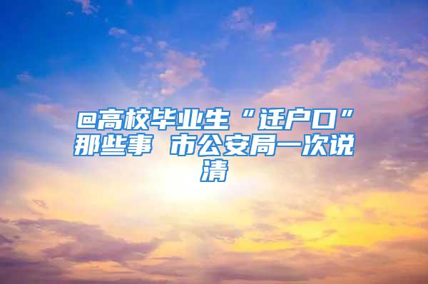 @高校畢業(yè)生“遷戶口”那些事 市公安局一次說清