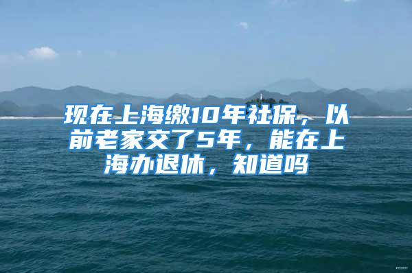 現(xiàn)在上海繳10年社保，以前老家交了5年，能在上海辦退休，知道嗎