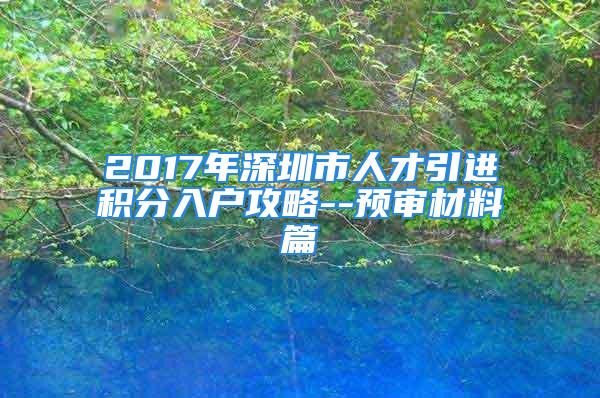 2017年深圳市人才引進(jìn)積分入戶攻略--預(yù)審材料篇