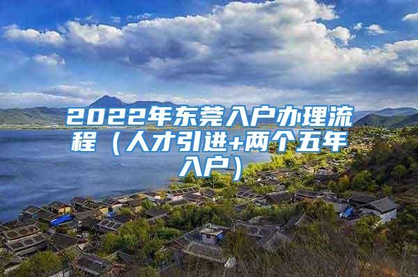 2022年東莞入戶辦理流程（人才引進+兩個五年入戶）