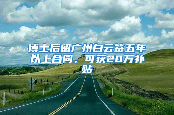 博士后留廣州白云簽五年以上合同，可獲20萬(wàn)補(bǔ)貼