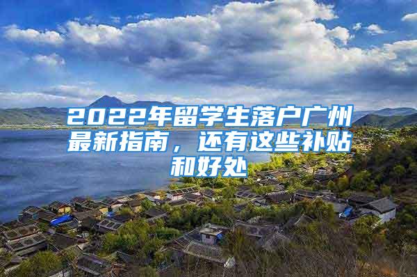 2022年留學(xué)生落戶廣州最新指南，還有這些補貼和好處