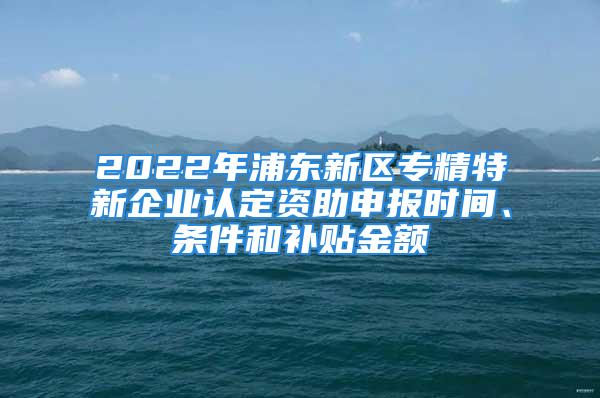 2022年浦東新區(qū)專精特新企業(yè)認(rèn)定資助申報時間、條件和補(bǔ)貼金額