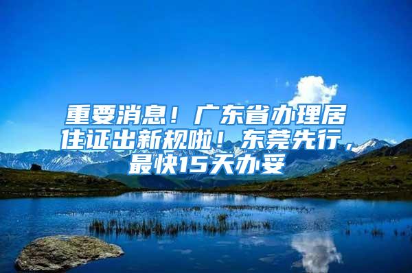 重要消息！廣東省辦理居住證出新規(guī)啦！東莞先行，最快15天辦妥