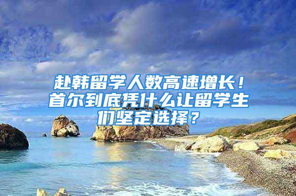 赴韓留學人數高速增長！首爾到底憑什么讓留學生們堅定選擇？