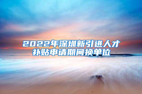 2022年深圳新引進人才補貼申請期間換單位