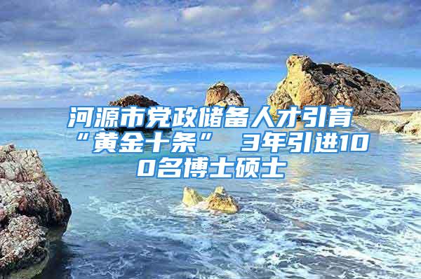 河源市黨政儲備人才引育“黃金十條” 3年引進(jìn)100名博士碩士