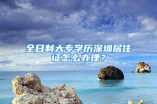 全日制大專學(xué)歷深圳居住證怎么辦理？